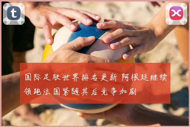 国际足联世界排名更新 阿根廷继续领跑法国紧随其后竞争加剧