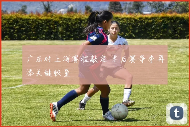 广东对上海赛程敲定 季后赛争夺再添关键较量