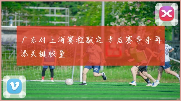 广东对上海赛程敲定 季后赛争夺再添关键较量