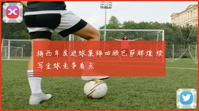 梅西年度进球集锦回顾巴萨辉煌 续写金球竞争看点