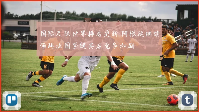 国际足联世界排名更新 阿根廷继续领跑法国紧随其后竞争加剧