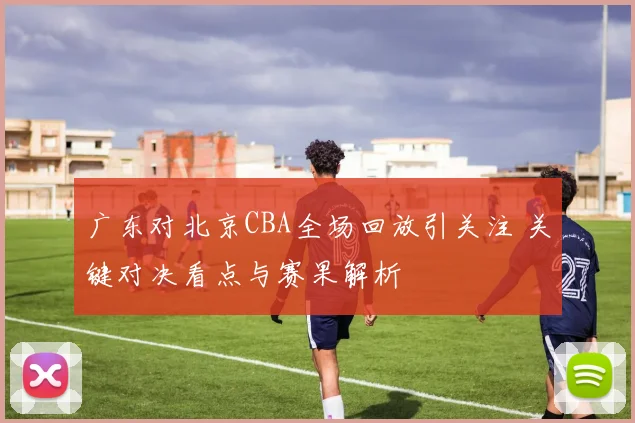 广东对北京CBA全场回放引关注 关键对决看点与赛果解析