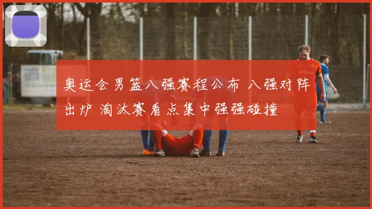 奥运会男篮八强赛程公布 八强对阵出炉 淘汰赛看点集中强强碰撞