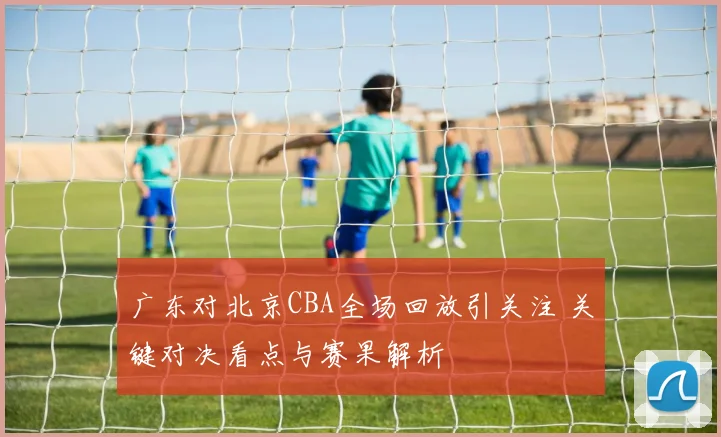 广东对北京CBA全场回放引关注 关键对决看点与赛果解析