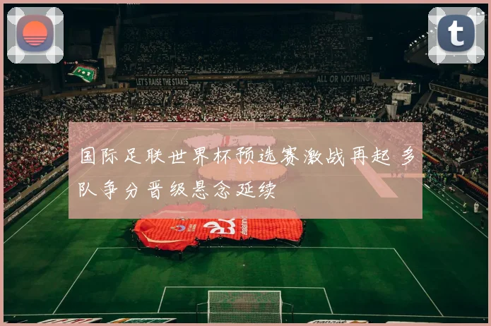 国际足联世界杯预选赛激战再起 多队争分晋级悬念延续
